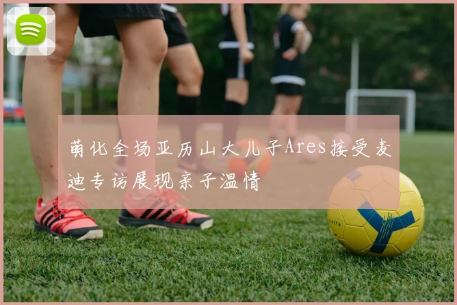 萌化全场亚历山大儿子Ares接受麦迪专访展现亲子温情