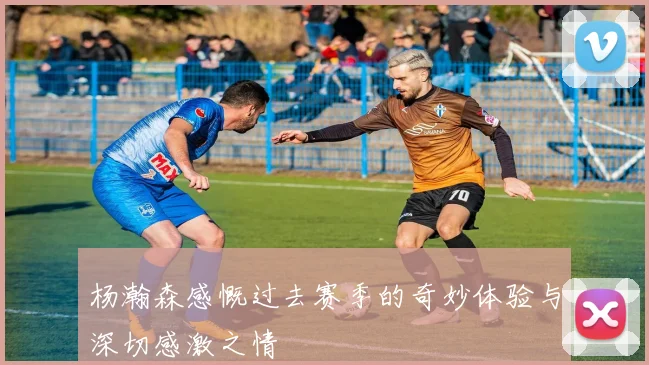 杨瀚森感慨过去赛季的奇妙体验与深切感激之情
