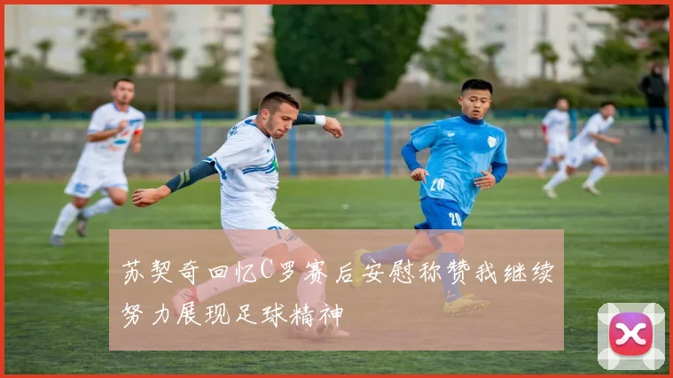 苏契奇回忆C罗赛后安慰称赞我继续努力展现足球精神