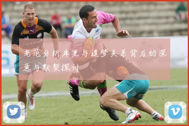 老范分析库里与追梦关系背后的深意与默契探讨