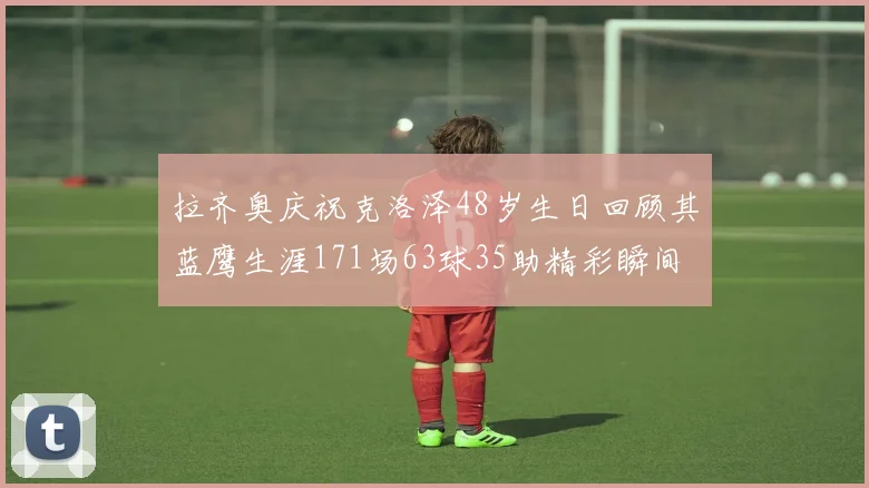 拉齐奥庆祝克洛泽48岁生日回顾其蓝鹰生涯171场63球35助精彩瞬间