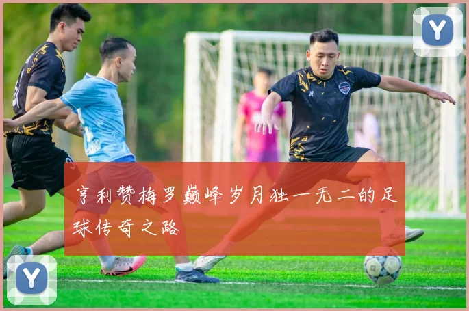 亨利赞梅罗巅峰岁月独一无二的足球传奇之路