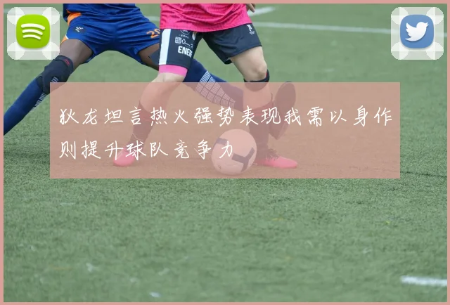 狄龙坦言热火强势表现我需以身作则提升球队竞争力