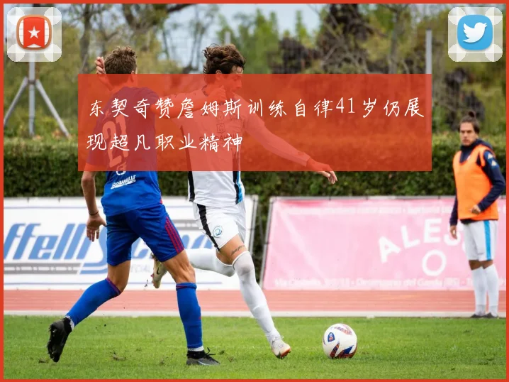 东契奇赞詹姆斯训练自律41岁仍展现超凡职业精神