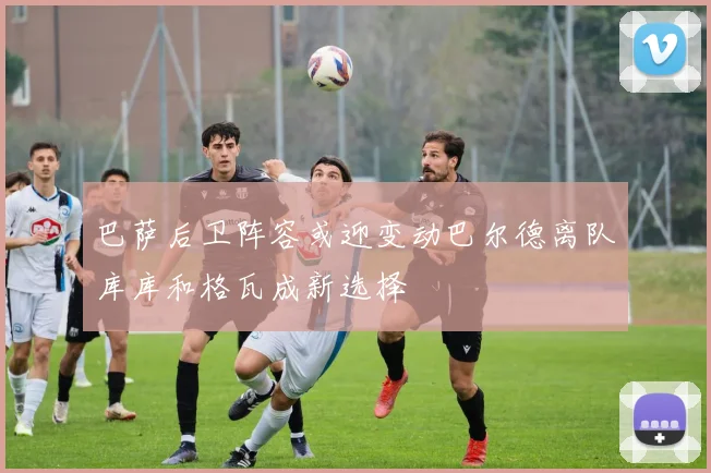 巴萨后卫阵容或迎变动巴尔德离队库库和格瓦成新选择
