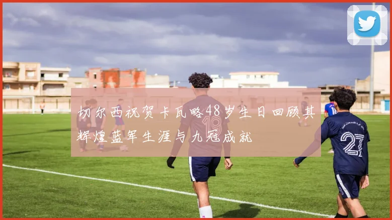 切尔西祝贺卡瓦略48岁生日回顾其辉煌蓝军生涯与九冠成就