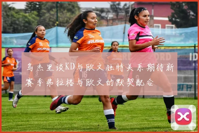 乌杰里谈KD与欧文独特关系期待新赛季弗拉格与欧文的默契配合