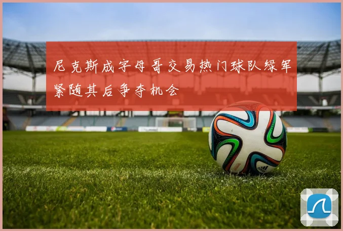 尼克斯成字母哥交易热门球队绿军紧随其后争夺机会