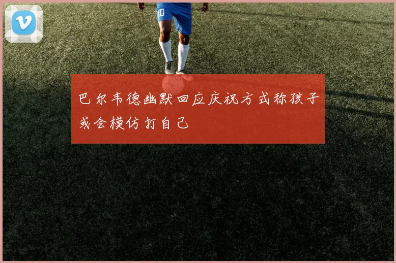巴尔韦德幽默回应庆祝方式称孩子或会模仿打自己