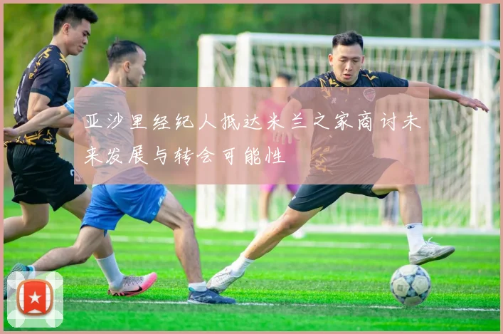 亚沙里经纪人抵达米兰之家商讨未来发展与转会可能性