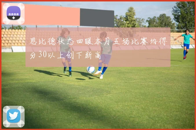 恩比德状态回暖本月五场比赛均得分30以上创下新高