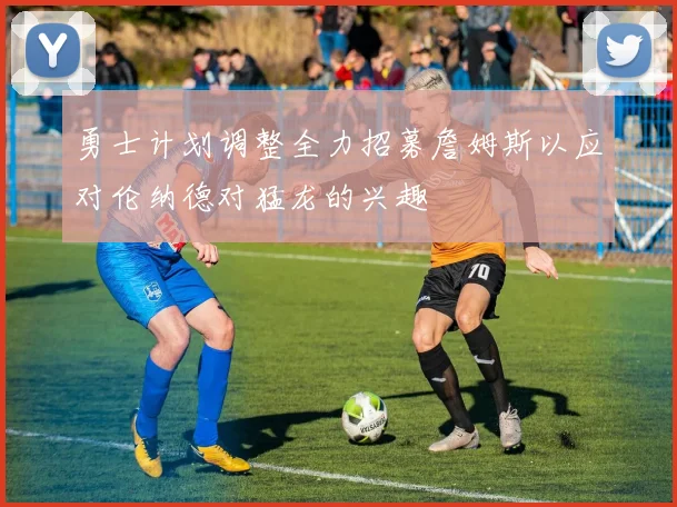 勇士计划调整全力招募詹姆斯以应对伦纳德对猛龙的兴趣
