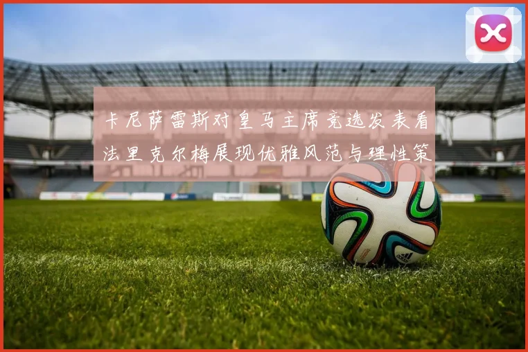 卡尼萨雷斯对皇马主席竞选发表看法里克尔梅展现优雅风范与理性策略