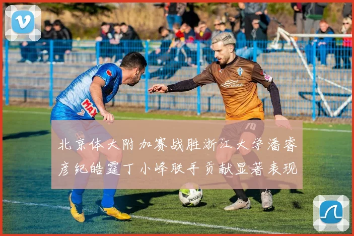 北京体大附加赛战胜浙江大学潘睿彦纪皓霆丁小峰联手贡献显著表现