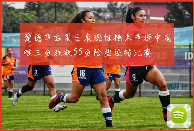 爱德华兹复出表现惊艳末节连中高难三分狂砍55分险些逆转比赛
