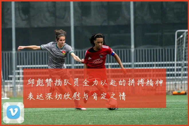 邱彪赞扬队员全力以赴的拼搏精神表达深切欣慰与肯定之情